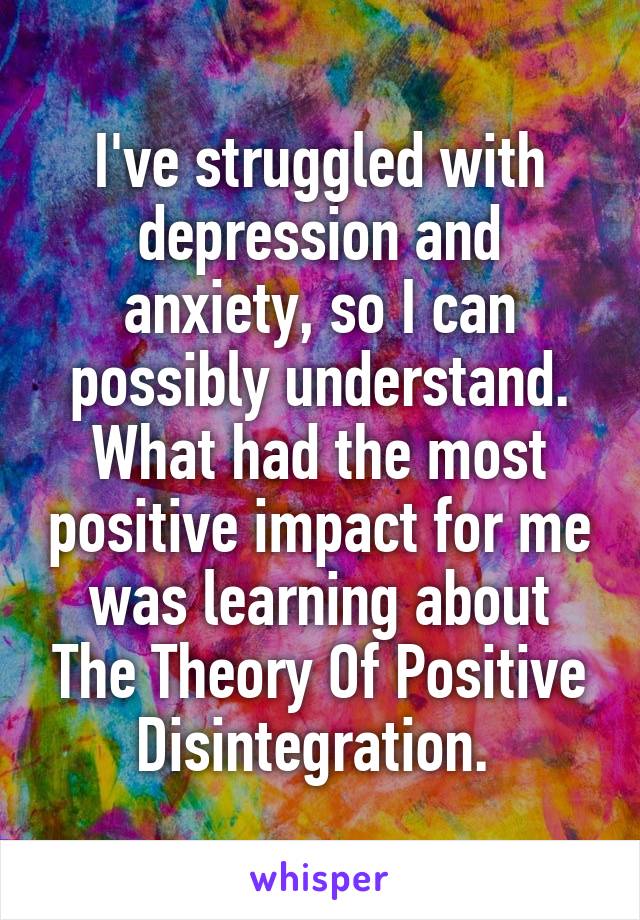 I've struggled with depression and anxiety, so I can possibly understand. What had the most positive impact for me was learning about The Theory Of Positive Disintegration. 