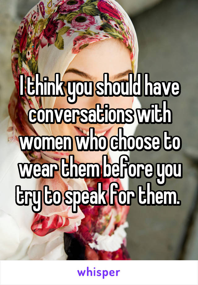 I think you should have conversations with women who choose to wear them before you try to speak for them. 