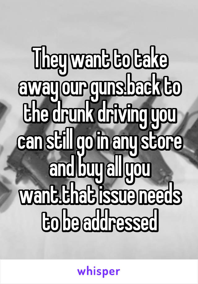 They want to take away our guns.back to the drunk driving you can still go in any store and buy all you want.that issue needs to be addressed