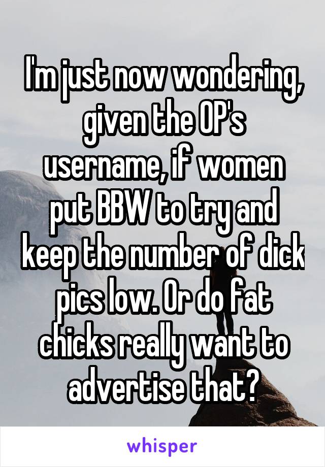 I'm just now wondering, given the OP's username, if women put BBW to try and keep the number of dick pics low. Or do fat chicks really want to advertise that?