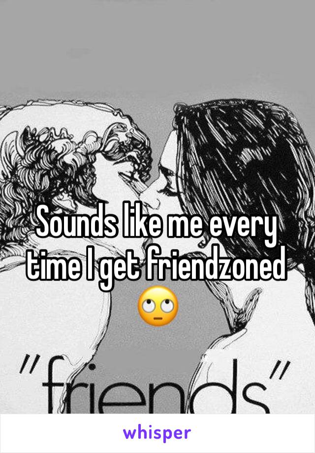 Sounds like me every time I get friendzoned 🙄