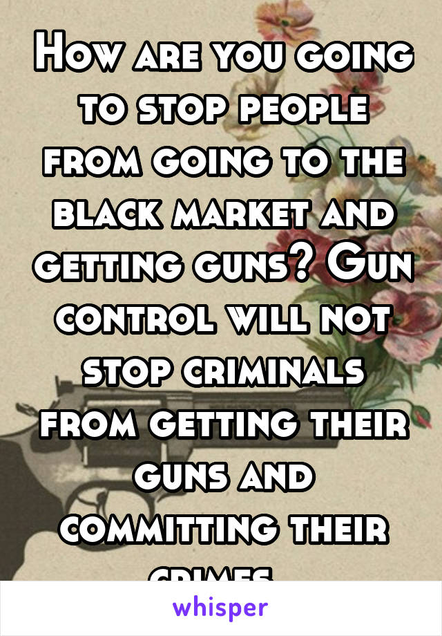 How are you going to stop people from going to the black market and getting guns? Gun control will not stop criminals from getting their guns and committing their crimes. 