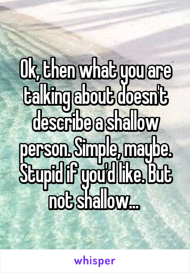 Ok, then what you are talking about doesn't describe a shallow person. Simple, maybe. Stupid if you'd like. But not shallow... 