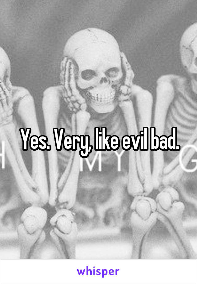 Yes. Very, like evil bad.