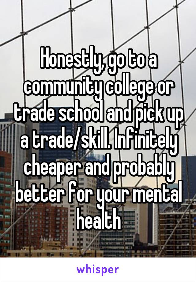 Honestly, go to a community college or trade school and pick up a trade/skill. Infinitely cheaper and probably better for your mental health