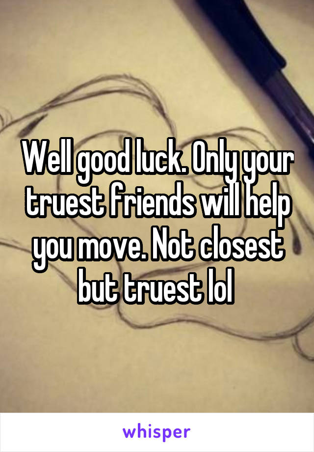 Well good luck. Only your truest friends will help you move. Not closest but truest lol 