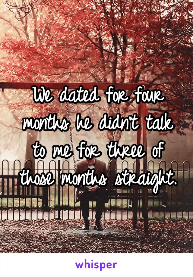 We dated for four months he didn't talk to me for three of those months straight.