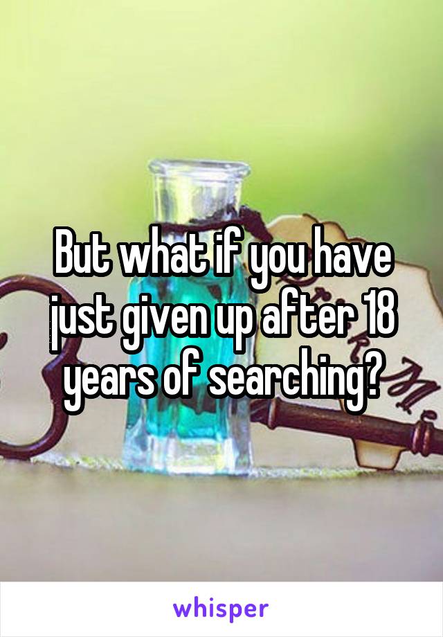 But what if you have just given up after 18 years of searching?