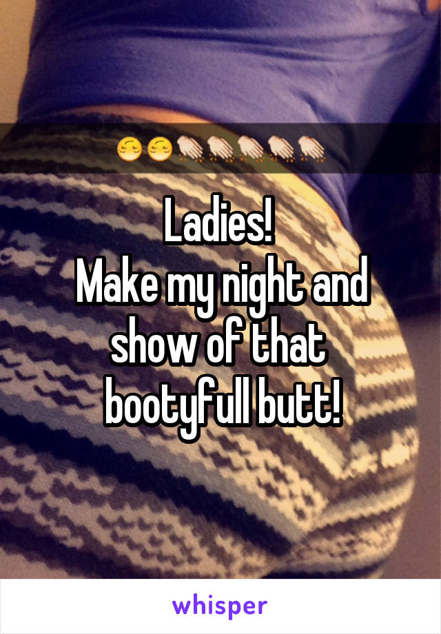 Ladies! 
Make my night and show of that 
bootyfull butt!