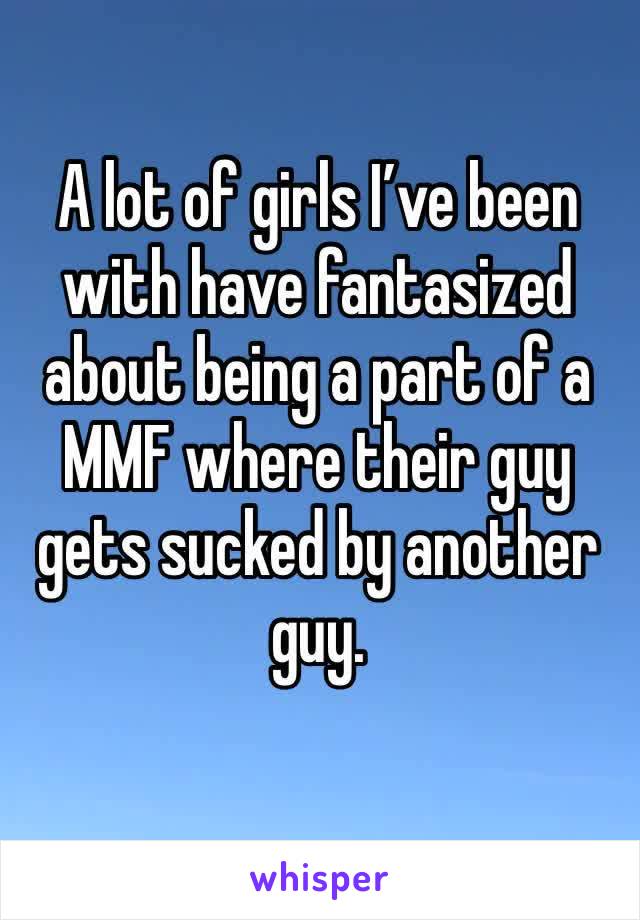 A lot of girls I’ve been with have fantasized about being a part of a MMF where their guy gets sucked by another guy.