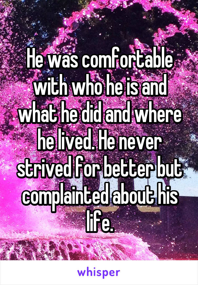 He was comfortable with who he is and what he did and where he lived. He never strived for better but complainted about his life.