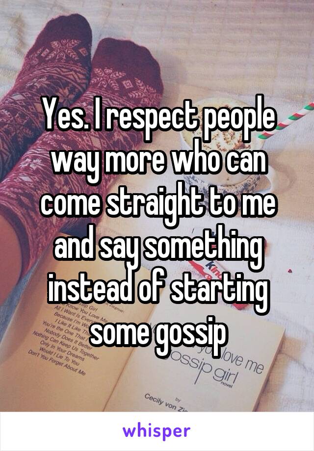 Yes. I respect people way more who can come straight to me and say something instead of starting some gossip