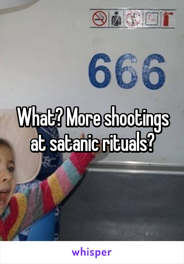 What? More shootings at satanic rituals?