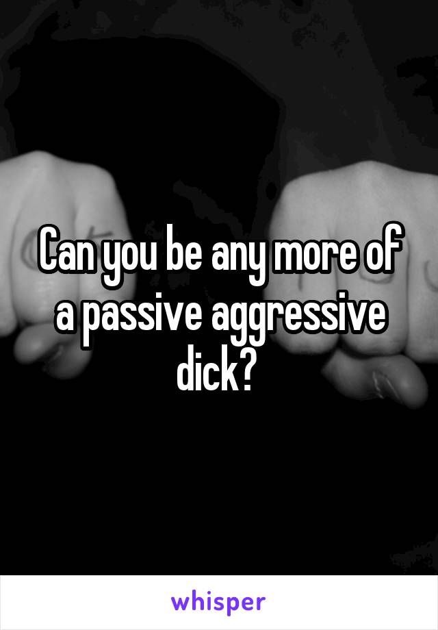 Can you be any more of a passive aggressive dick? 