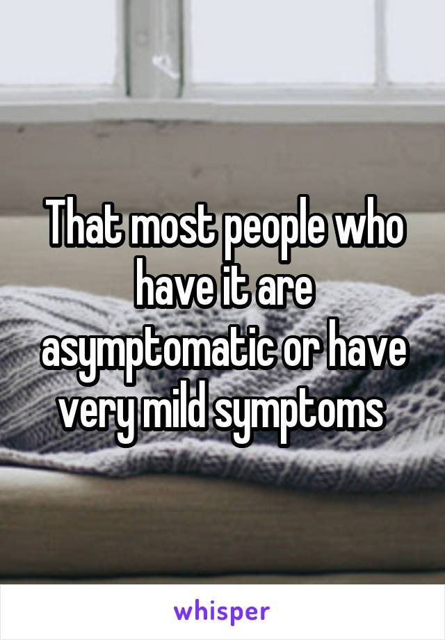 That most people who have it are asymptomatic or have very mild symptoms 