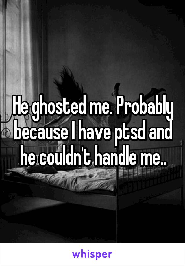 He ghosted me. Probably because I have ptsd and he couldn't handle me..