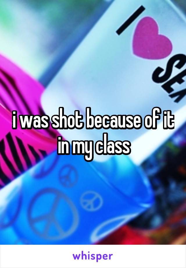 i was shot because of it in my class