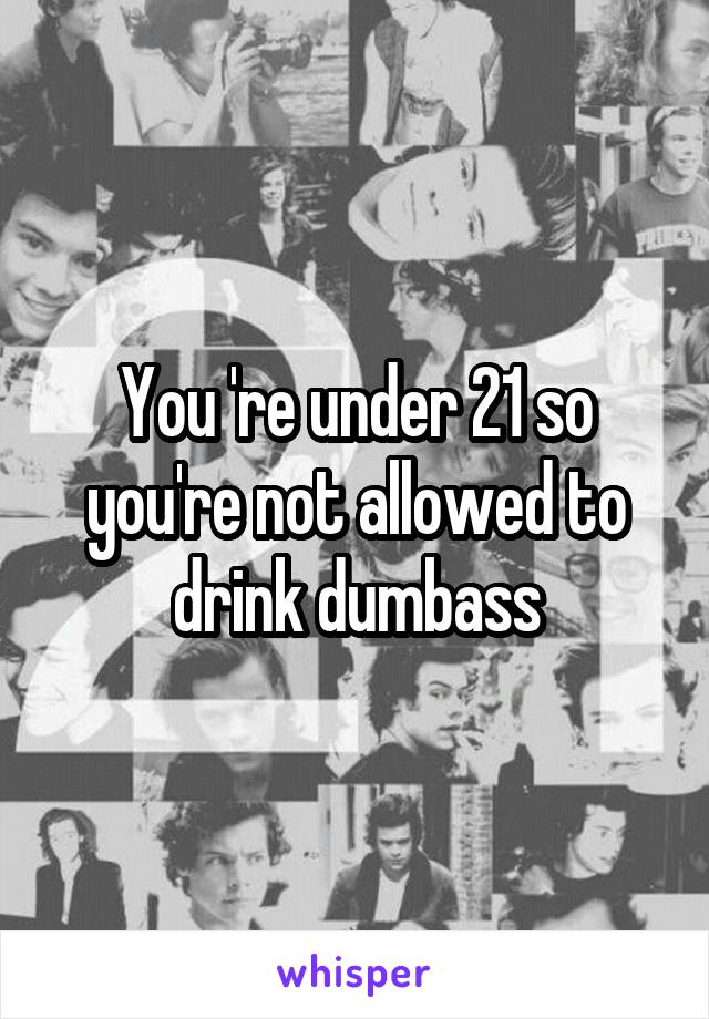 You 're under 21 so you're not allowed to drink dumbass