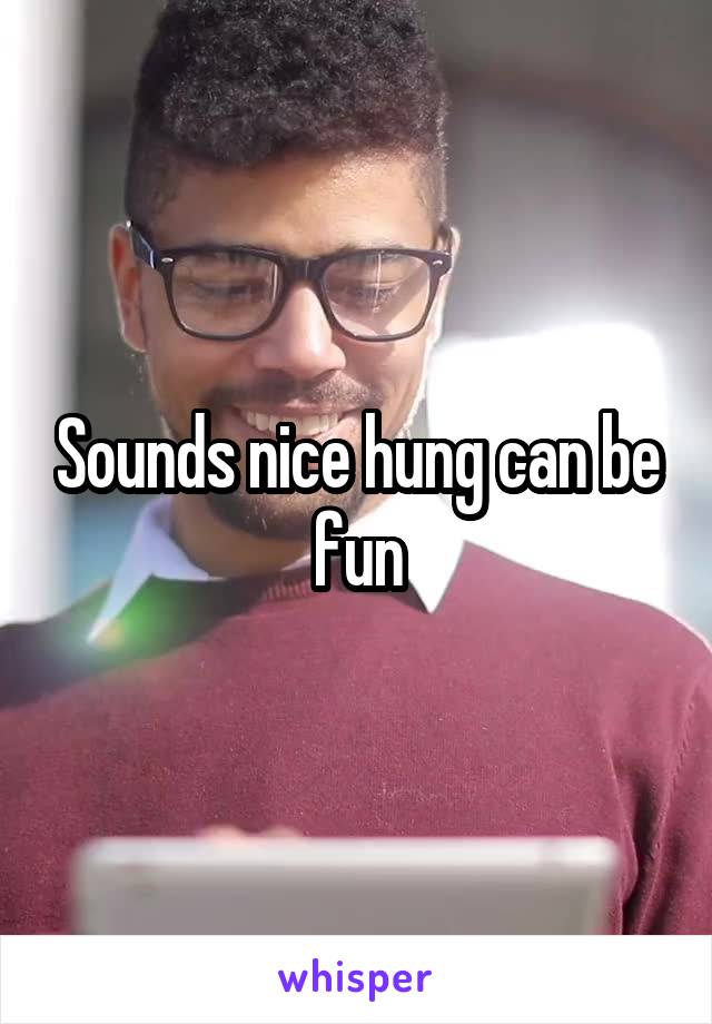 Sounds nice hung can be fun