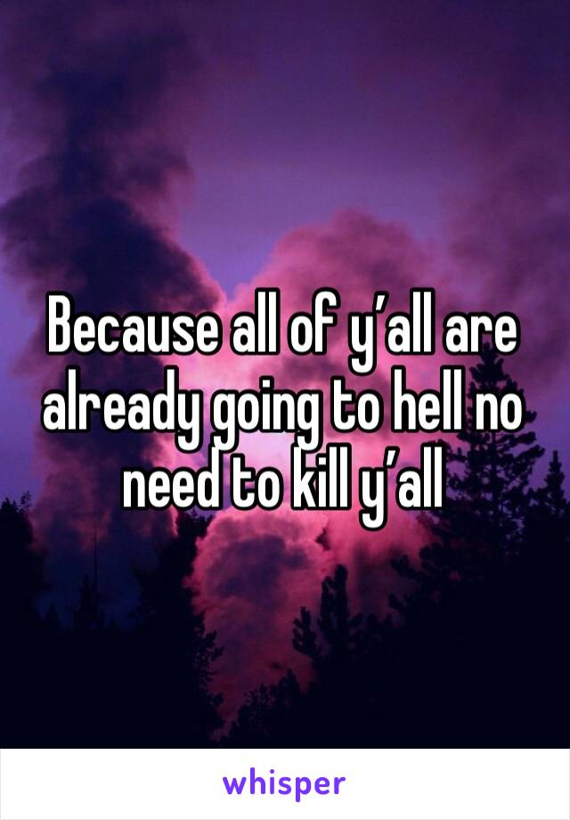 Because all of y’all are already going to hell no need to kill y’all 