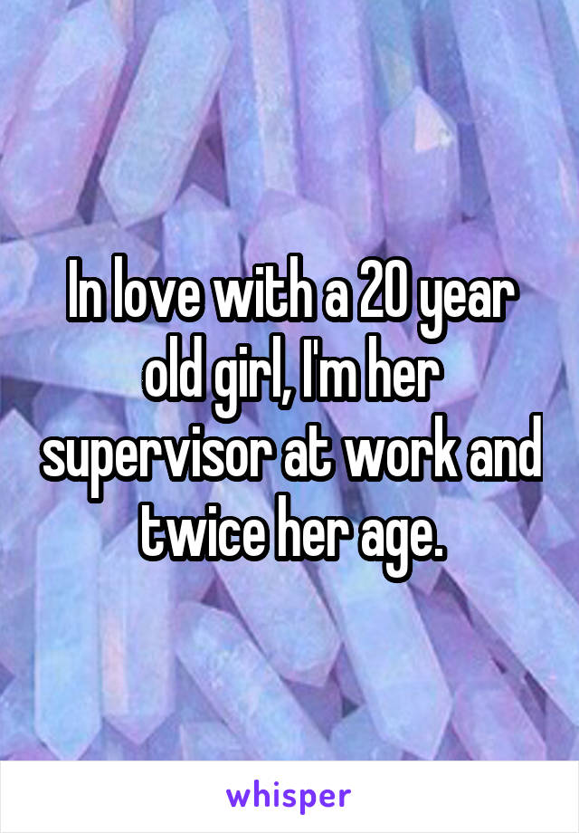 In love with a 20 year old girl, I'm her supervisor at work and twice her age.