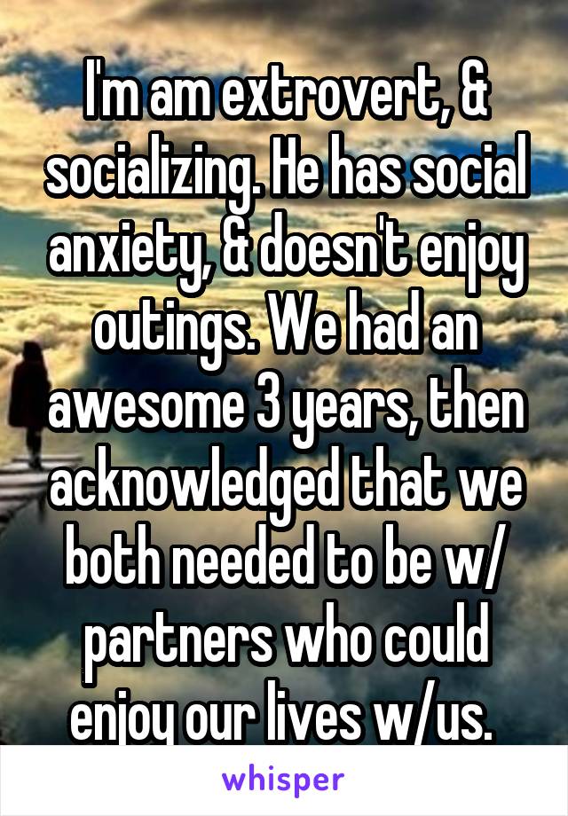 I'm am extrovert, & socializing. He has social anxiety, & doesn't enjoy outings. We had an awesome 3 years, then acknowledged that we both needed to be w/ partners who could enjoy our lives w/us. 