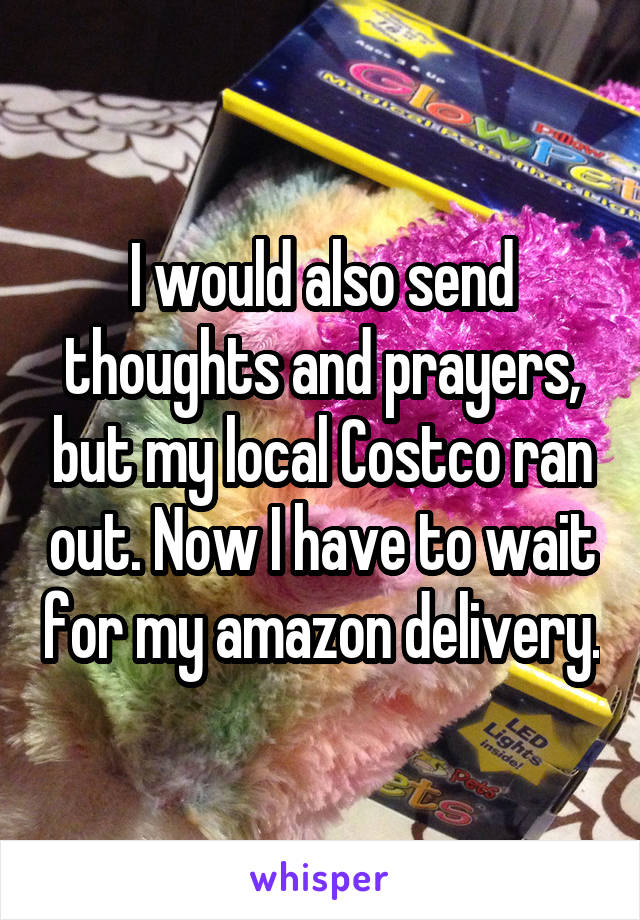 I would also send thoughts and prayers, but my local Costco ran out. Now I have to wait for my amazon delivery.