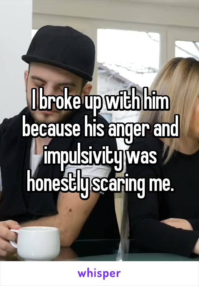 I broke up with him because his anger and impulsivity was honestly scaring me.