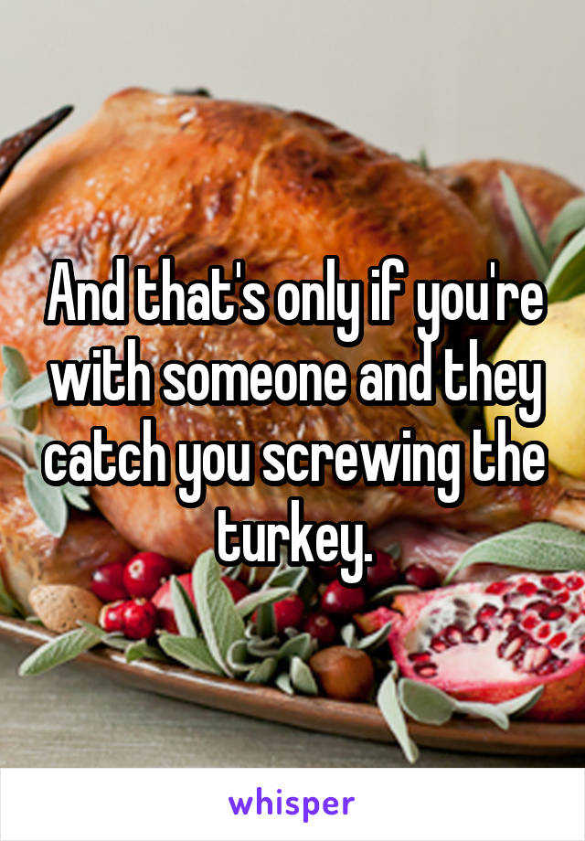 And that's only if you're with someone and they catch you screwing the turkey.