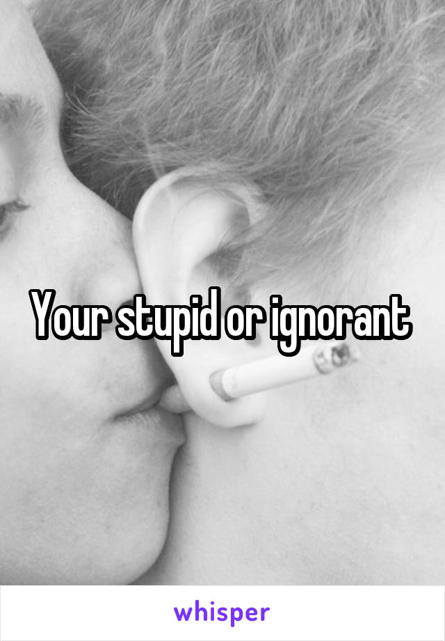 Your stupid or ignorant 