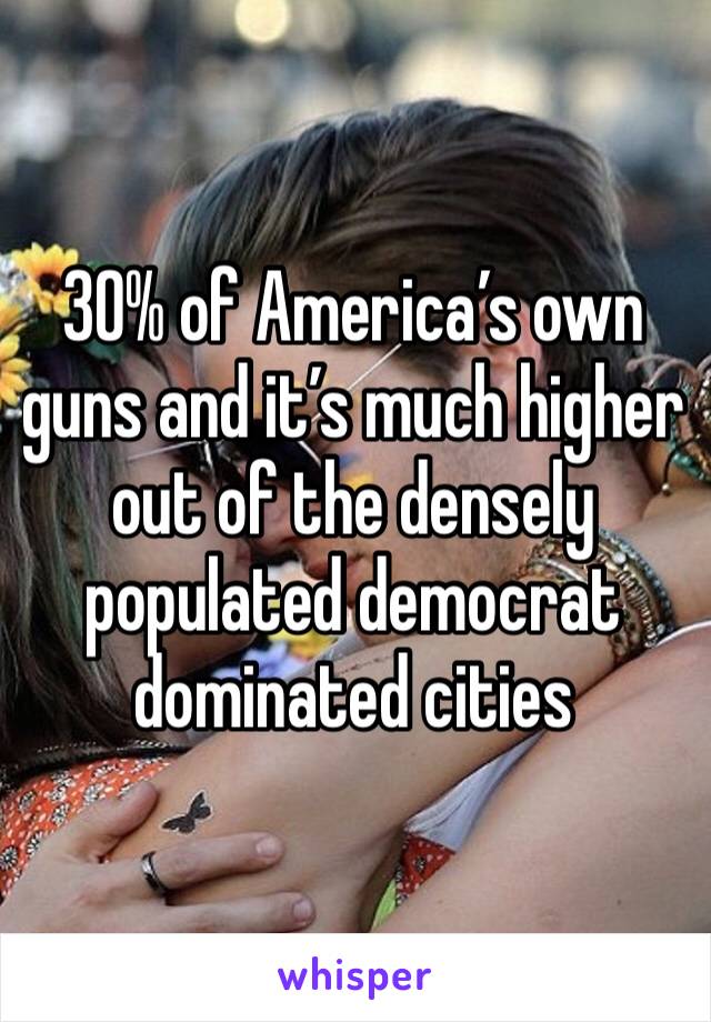 30% of America’s own guns and it’s much higher out of the densely populated democrat dominated cities 