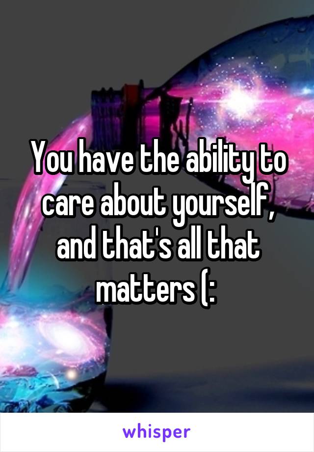 You have the ability to care about yourself, and that's all that matters (: 