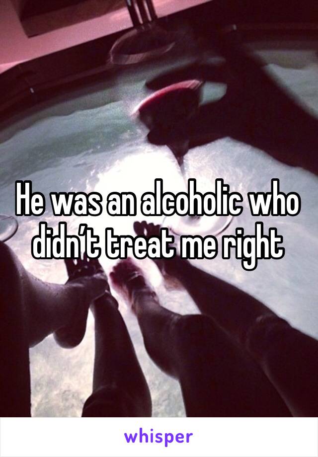 He was an alcoholic who didn’t treat me right 