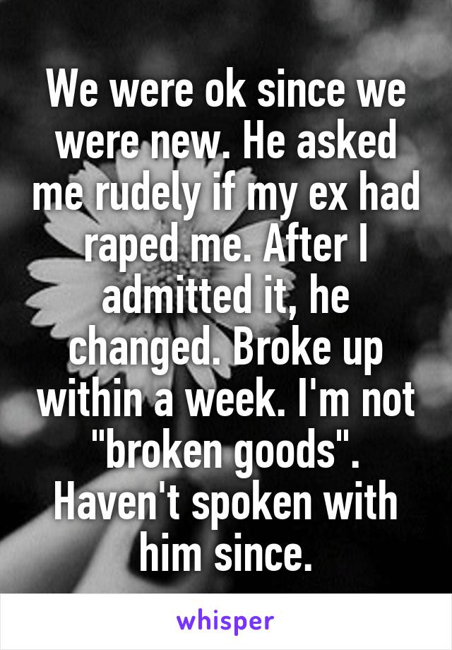 We were ok since we were new. He asked me rudely if my ex had raped me. After I admitted it, he changed. Broke up within a week. I'm not "broken goods". Haven't spoken with him since.