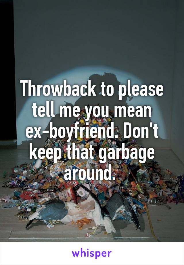 Throwback to please tell me you mean ex-boyfriend. Don't keep that garbage around. 