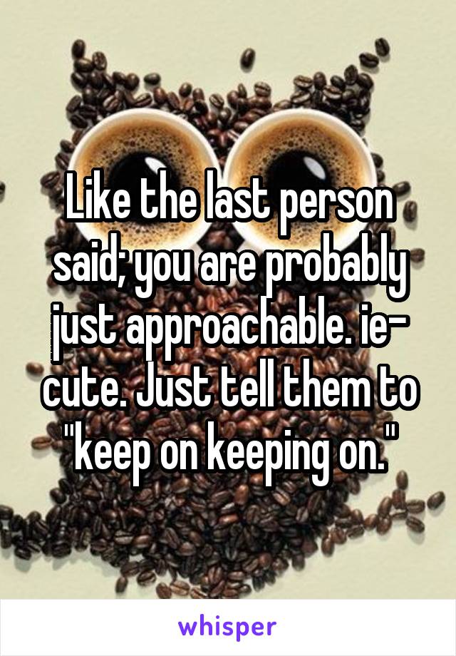 Like the last person said; you are probably just approachable. ie- cute. Just tell them to "keep on keeping on."