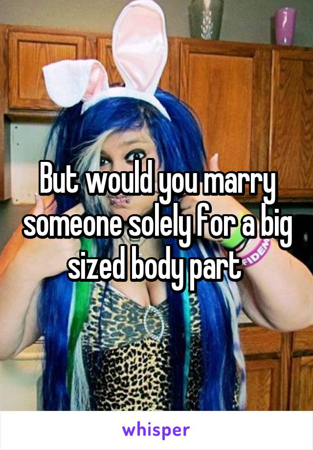 But would you marry someone solely for a big sized body part 