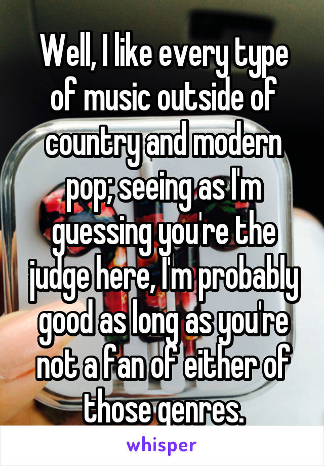 Well, I like every type of music outside of country and modern pop; seeing as I'm guessing you're the judge here, I'm probably good as long as you're not a fan of either of those genres.
