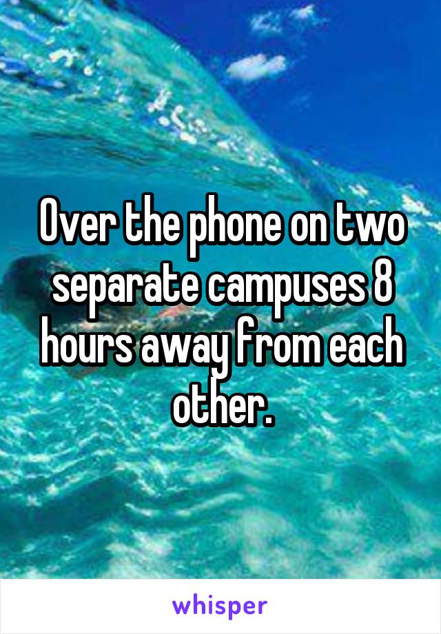 Over the phone on two separate campuses 8 hours away from each other.