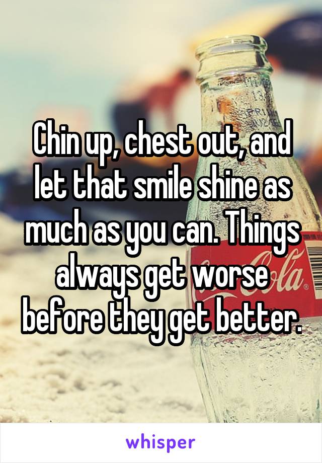 Chin up, chest out, and let that smile shine as much as you can. Things always get worse before they get better.