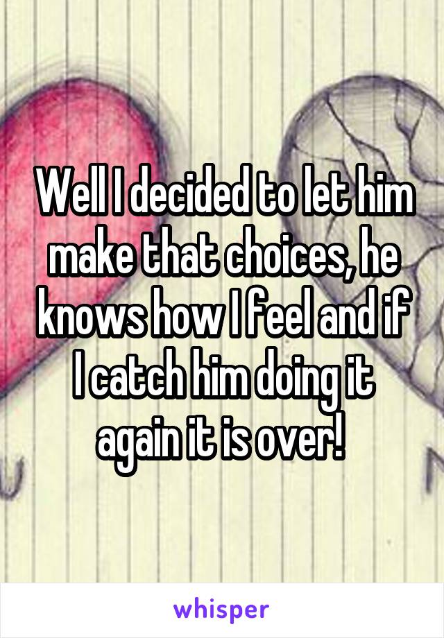 Well I decided to let him make that choices, he knows how I feel and if I catch him doing it again it is over! 