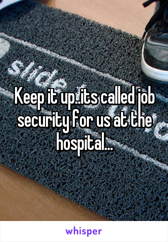 Keep it up..its called job security for us at the hospital...