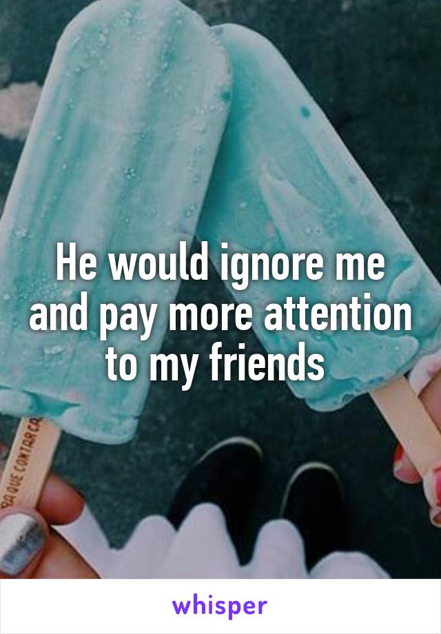 He would ignore me and pay more attention to my friends 