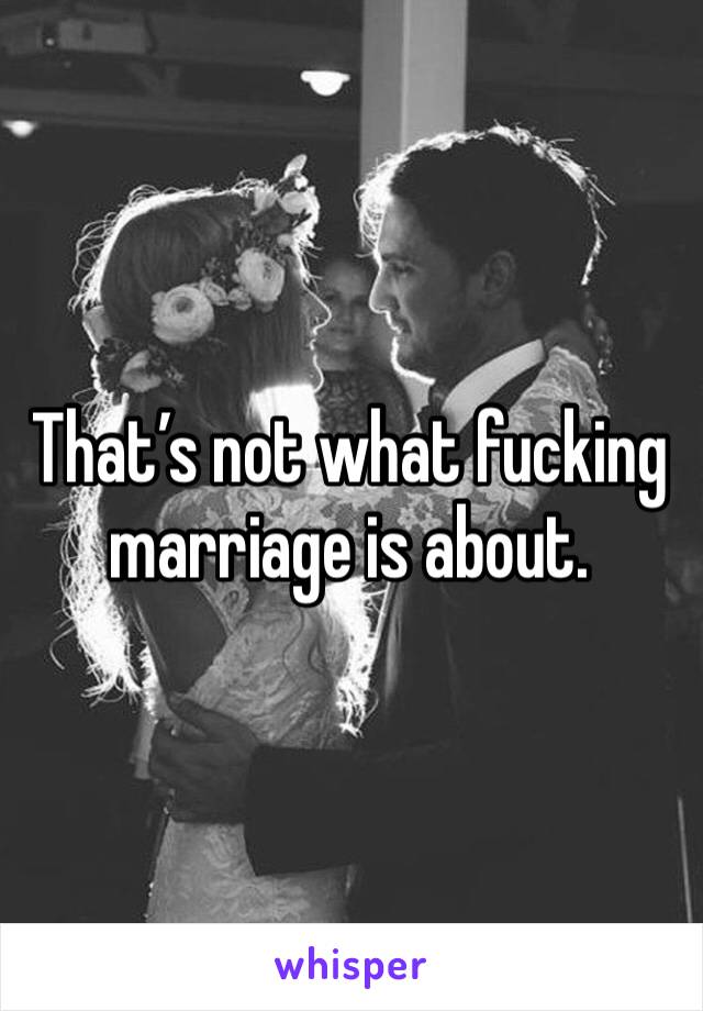 That’s not what fucking marriage is about.