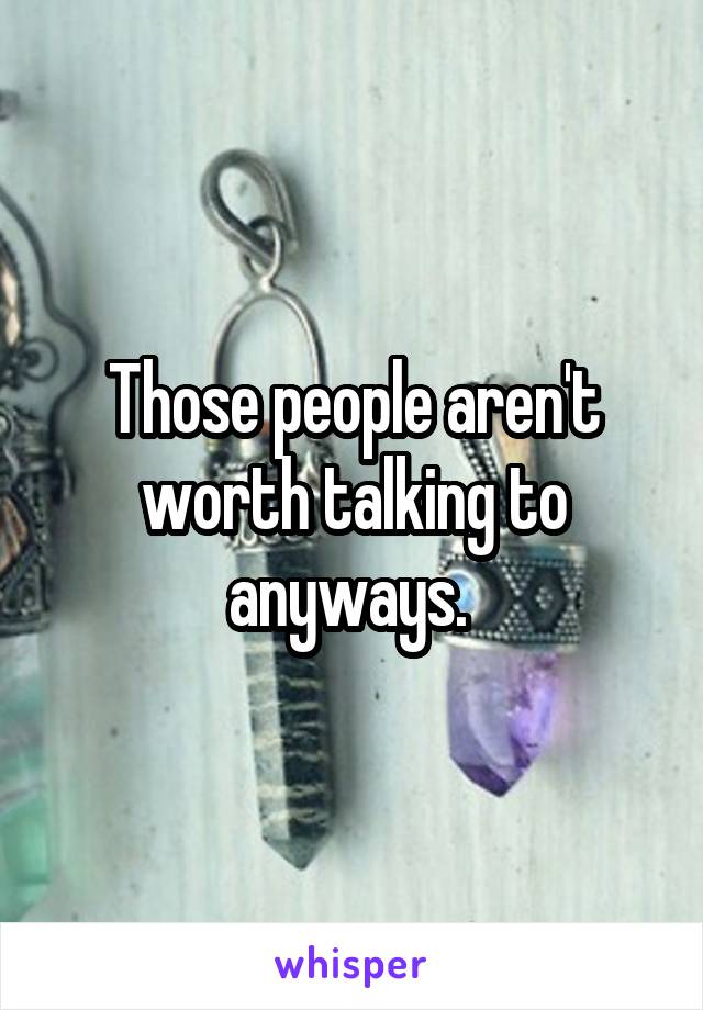 Those people aren't worth talking to anyways. 