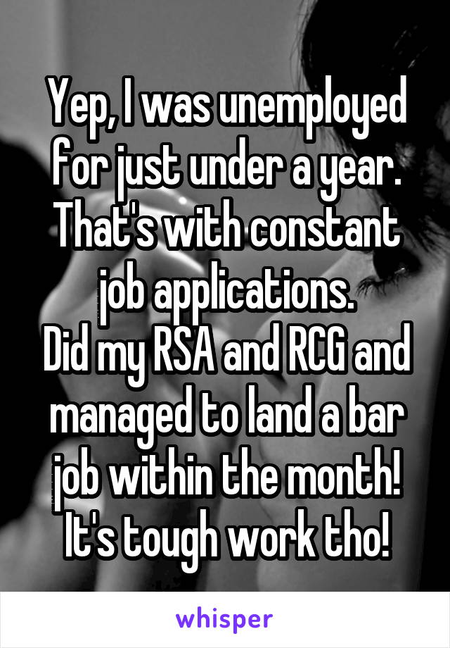Yep, I was unemployed for just under a year. That's with constant job applications.
Did my RSA and RCG and managed to land a bar job within the month!
It's tough work tho!