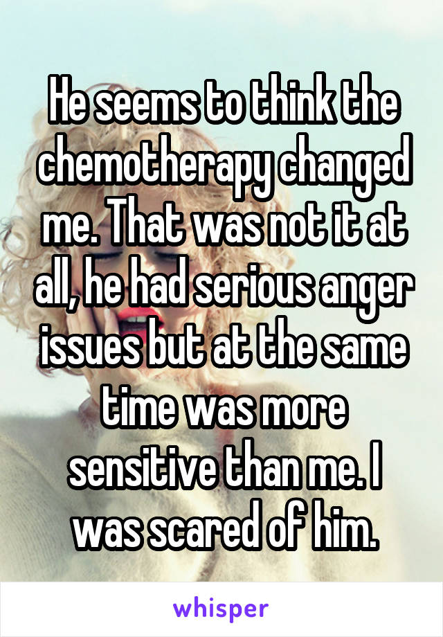 He seems to think the chemotherapy changed me. That was not it at all, he had serious anger issues but at the same time was more sensitive than me. I was scared of him.