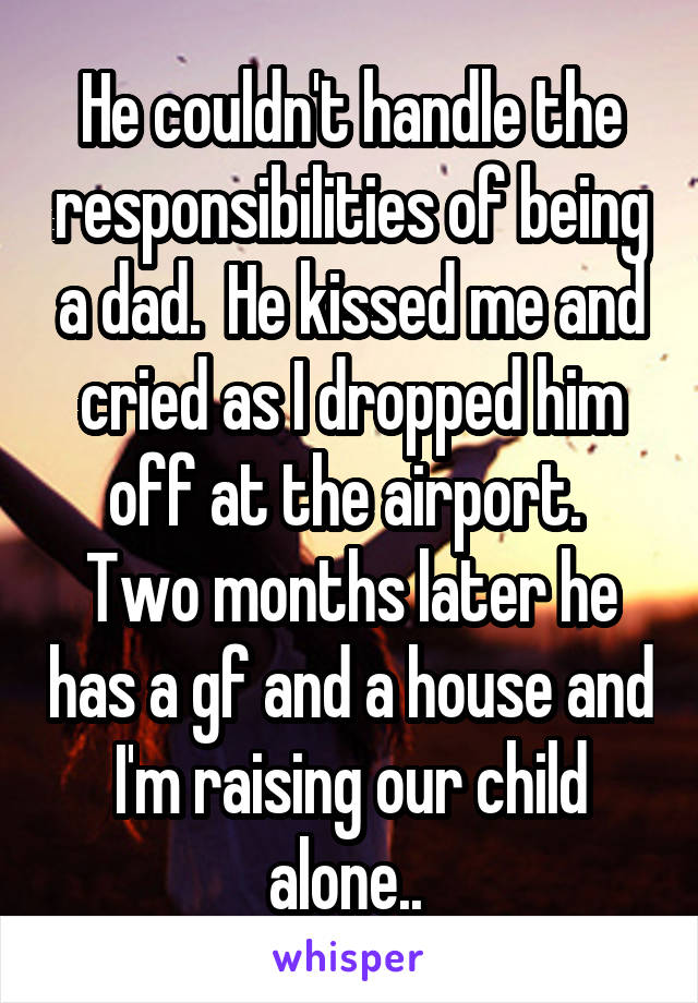 He couldn't handle the responsibilities of being a dad.  He kissed me and cried as I dropped him off at the airport.  Two months later he has a gf and a house and I'm raising our child alone.. 