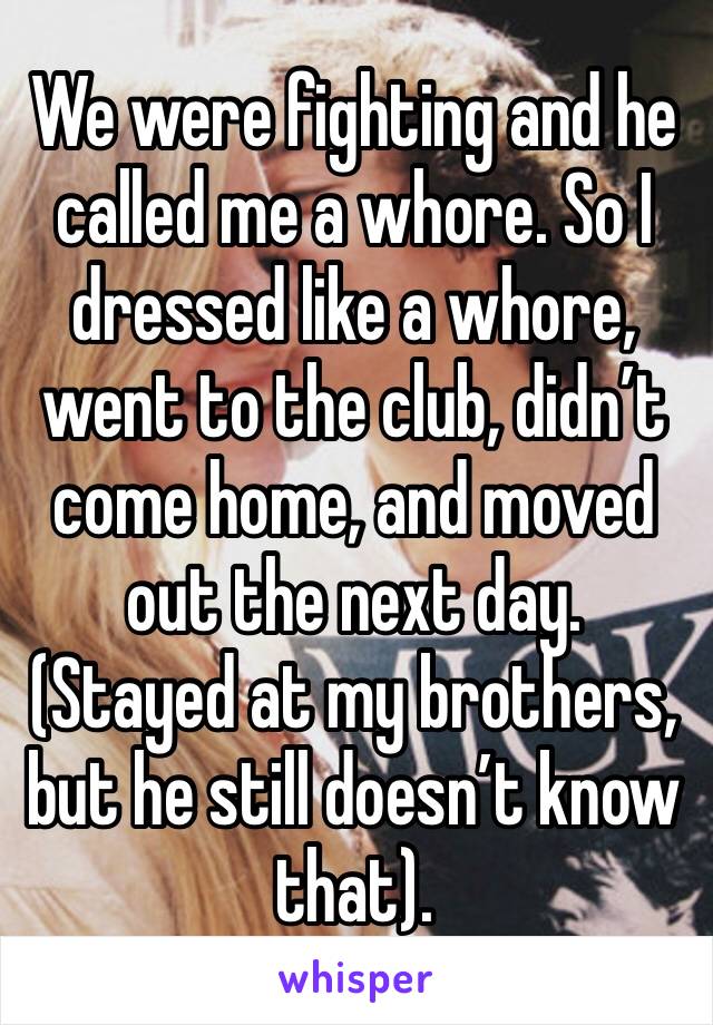 We were fighting and he called me a whore. So I dressed like a whore, went to the club, didn’t come home, and moved out the next day. 
(Stayed at my brothers, but he still doesn’t know that). 