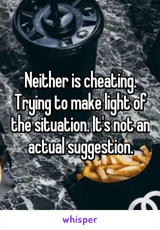 Neither is cheating. Trying to make light of the situation. It's not an actual suggestion.